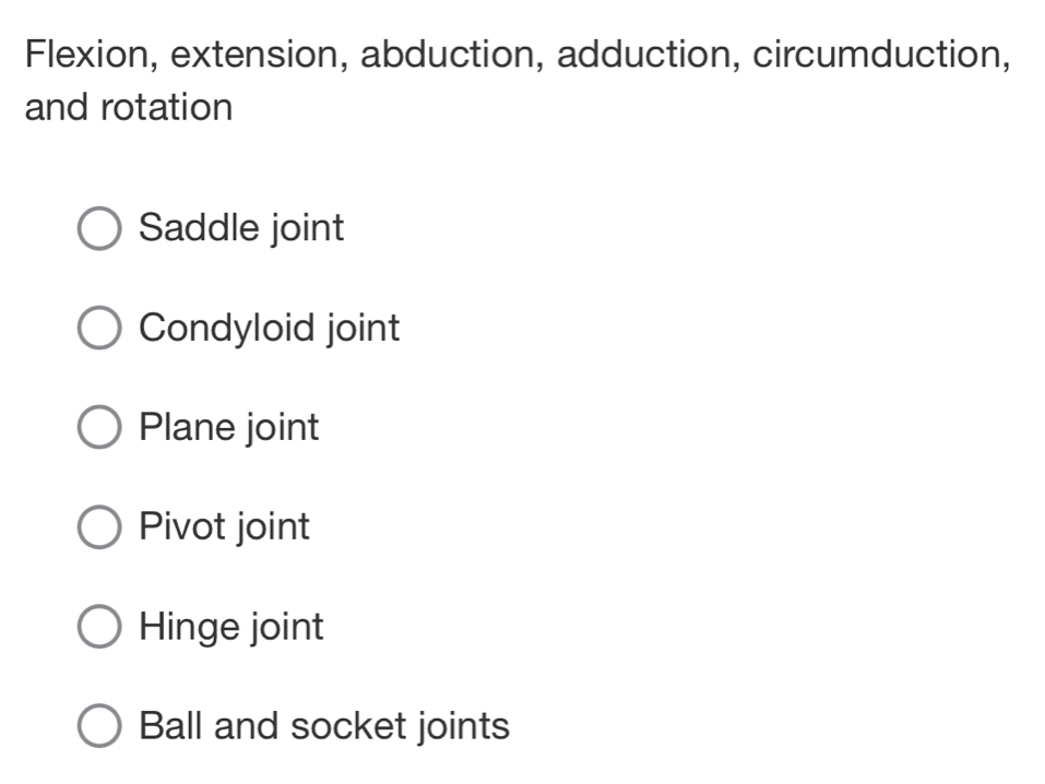 Flexion, extension, abduction, adduction, circumduction,
and rotation
Saddle joint
Condyloid joint
Plane joint
Pivot joint
Hinge joint
Ball and socket joints