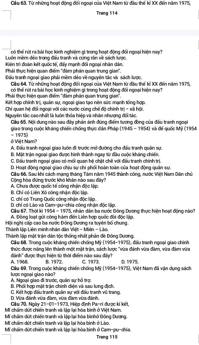 Từ những hoạt động đối ngoại của Việt Nam từ đầu thế kỉ XX đến năm 1975,
Trang 114
có thể rút ra bài học kinh nghiệm gì trong hoạt động đối ngoại hiện nay?
Luôn mềm dẻo trong đấu tranh và cứng rắn về sách lược.
Kiên trì đoàn kết quốc tế, đấy mạnh đối ngoại nhân dân.
Phải thực hiện quan điểm ''đàm phán quan trung gian'.
Đấu tranh ngoại giao phải mềm dẻo về nguyên tắc và sách lược.
Câu 64. Từ những hoạt động đối ngoại của Việt Nam từ đầu thế kỉ XX đến năm 1975,
có thể rút ra bài học kinh nghiệm gì trong hoạt động đối ngoại hiện nay?
Phải thực hiện quan điểm ''đàm phán quan trung gian'.
Kết hợp chính trị, quân sự, ngoại giao tạo nên sức mạnh tổng hợp.
Chỉ quan hệ đối ngoại với các nước cùng chế độ chính trj-x ã hội.
Nguyên tắc cao nhất là luôn thỏa hiệp và nhân nhượng đối tác.
Câu 65. Nội dung nào sau đây phản ánh đúng điểm tương đồng của đấu tranh ngoại
giao trong cuộc kháng chiến chống thực dân Pháp (1945 - 1954) và đế quốc Mỹ (1954
- 1975)
ở Việt Nam?
A. Đấu tranh ngoại giao luôn đi trước mở đường cho đấu tranh quân sự.
B. Mặt trận ngoại giao được hình thành ngay từ đầu cuộc kháng chiến.
C. Đấu tranh ngoại giao có mối quan hệ chặt chẽ với đấu tranh chính trị.
D. Hoạt động ngoại giao chịu sự chi phối hoàn toàn của hoạt động quân sự.
Câu 66. Sau khi cách mạng tháng Tám năm 1945 thành công, nước Việt Nam Dân chủ
Cộng hòa đứng trước khó khăn nào sau đây?
A. Chưa được quốc tế công nhận độc lập.
B. Chỉ có Liên Xô công nhận độc lập.
C. chỉ có Trung Quốc công nhận độc lập.
D. chỉ có Lào và Cam-pu-chia công nhận độc lập.
Câu 67. Thời kì 1954 - 1975, nhân dân ba nước Đông Dương thực hiện hoạt động nào?
A. Đồng loạt gửi công hàm đến Liên hợp quốc đòi độc lập.
Hội nghị cấp cao ba nước Đông Dương ra tuyên bố chung.
Thành lập Liên minh nhân dân Việt - Miên - Lào.
Thành lập mặt trận dân tộc thống nhất phản đè Đông Dương.
Câu 68. Trong cuộc kháng chiến chống Mỹ (1954-1975), đấu tranh ngoại giao chính
thức được nâng lên thành một mặt trận, sách lược "vừa đánh vừa đàm, vừa đàm vừa
đánh'' được thực hiện từ thời điểm nào sau đây?
A. 1968. B. 1972. C. 1973. D. 1975.
Câu 69. Trong cuộc kháng chiến chống Mỹ (1954-1975), Việt Nam đã vận dụng sách
lược ngoại giao nào?
A. Ngoại giao đi trước, quân sự hỗ trợ.
B. Phối hợp mặt trận chinh diện và sau lưng địch.
C. Kết hợp đấu tranh quân sự với đấu tranh vũ trang.
D. Vừa đánh vừa đàm, vừa đàm vừa đánh.
Câu 70. Ngày 21-01-1973, Hiệp định Pa-ri được kí kết,
Mĩ chấm dứt chiến tranh và lập lại hòa bình ở Việt Nam.
Mĩ chấm dứt chiến tranh và lập lại hòa bìnhở Đông Dương.
Mĩ chấm dứt chiến tranh và lập lại hòa bình ở Lào.
Mĩ chấm dứt chiến tranh và lập lại hòa bình ở Cam-pu-chia.
Trang 115