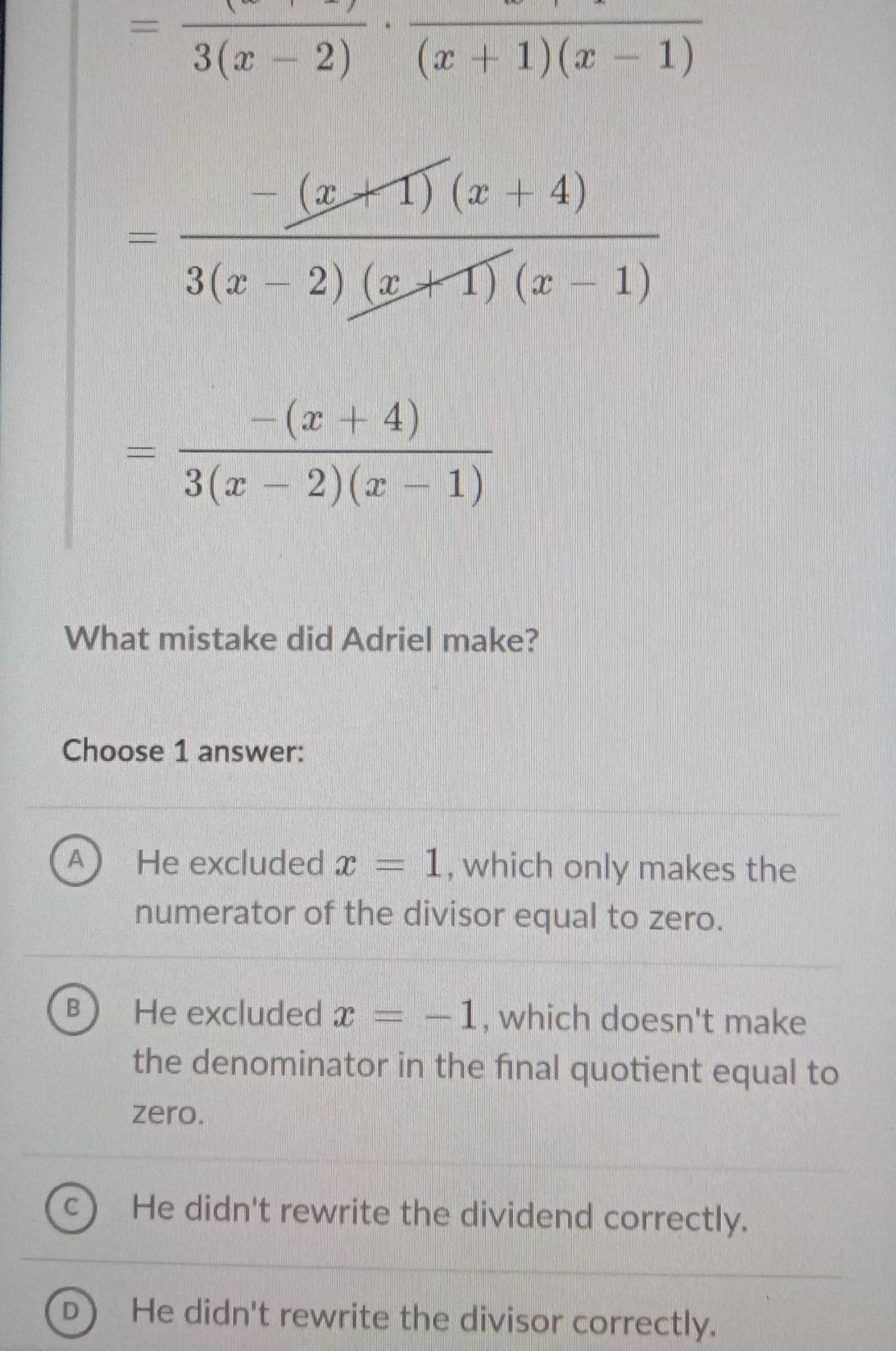 =frac 3(x-2)· frac (x+1)(x-1)
= (-(x+1)(x+4))/3(x-2)(x+1)(x-1) 
= (-(x+4))/3(x-2)(x-1) 
What mistake did Adriel make?
Choose 1 answer:
a He excluded x=1 , which only makes the
numerator of the divisor equal to zero.
B He excluded x=-1 , which doesn't make
the denominator in the final quotient equal to
zero.
C He didn't rewrite the dividend correctly.
D He didn't rewrite the divisor correctly.