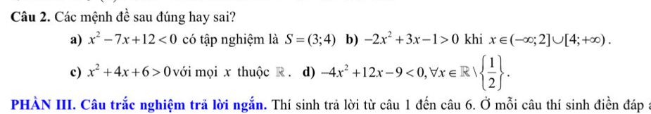 Các mệnh đề sau đúng hay sai?
a) x^2-7x+12<0</tex> có tập nghiệm là S=(3;4) b) -2x^2+3x-1>0 khi x∈ (-∈fty ;2]∪ [4;+∈fty ).
c) x^2+4x+6>0 với mọi x thuộc R. d) -4x^2+12x-9<0,forall x∈ R|  1/2 . 
PHÀN III. Câu trắc nghiệm trả lời ngắn. Thí sinh trả lời từ câu 1 đến câu 6. Ở mỗi câu thí sinh điền đáp a