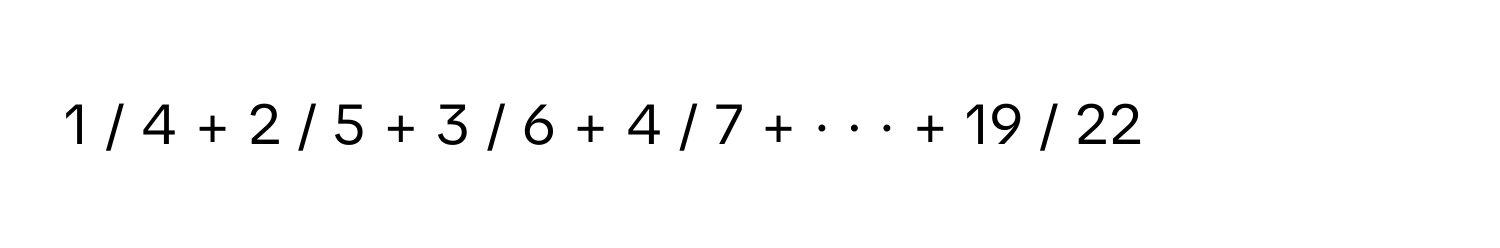 1 / 4 + 2 / 5 + 3 / 6 + 4 / 7 + · · · + 19 / 22