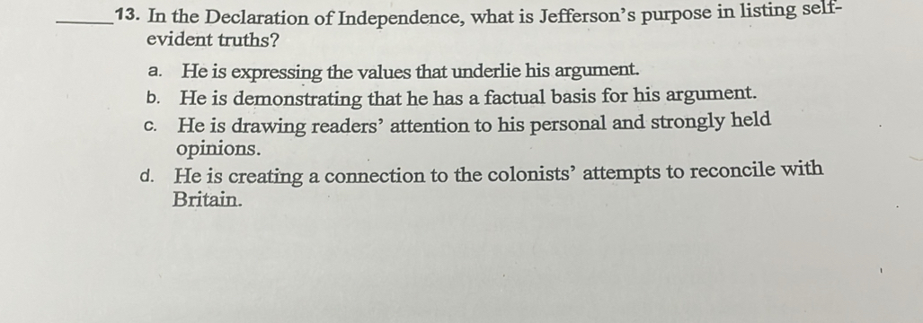 In the Declaration of Independence, what is Jefferson’s purpose in listing self-
evident truths?
a. He is expressing the values that underlie his argument.
b. He is demonstrating that he has a factual basis for his argument.
c. He is drawing readers’ attention to his personal and strongly held
opinions.
d. He is creating a connection to the colonists’ attempts to reconcile with
Britain.