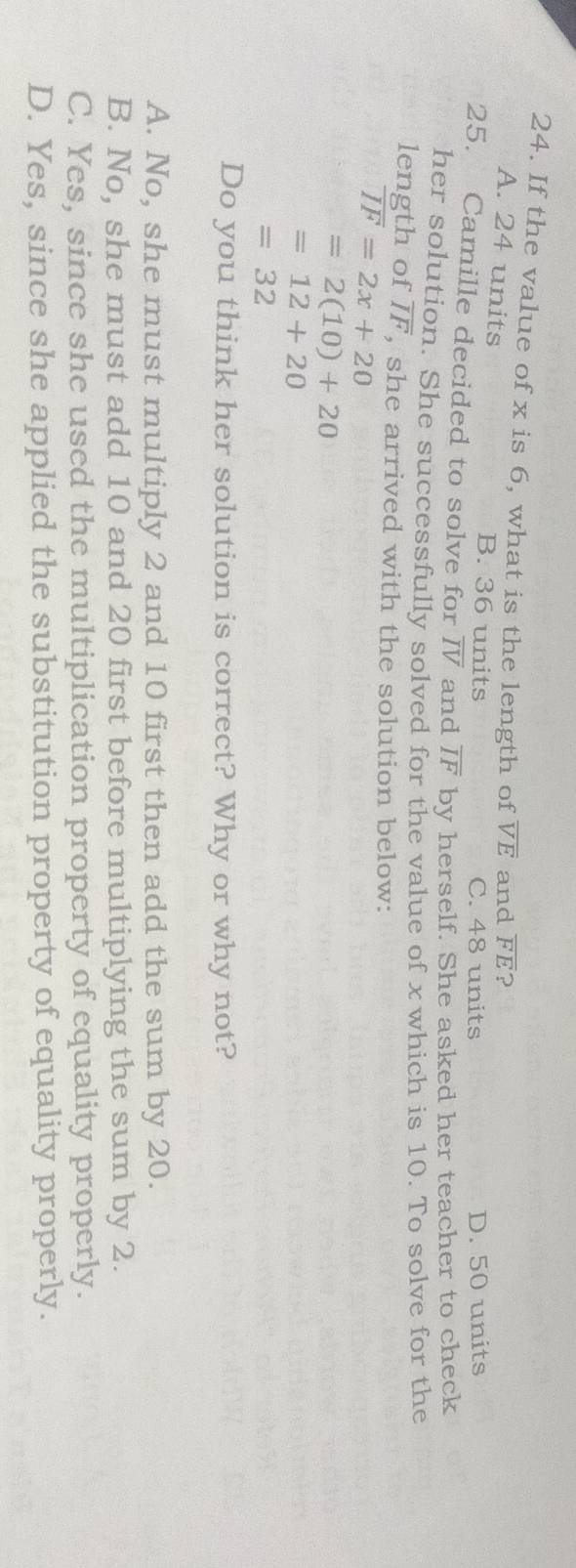If the value of x is 6, what is the length of overline VE and overline FE ?
A. 24 units B. 36 units
C. 48 units D. 50 units
25. Camille decided to solve for overline IV and overline IF by herself. She asked her teacher to check
her solution. She successfully solved for the value of x which is 10. To solve for the
length of overline IF , she arrived with the solution below:
overline IF=2x+20
=2(10)+20
=12+20
=32
Do you think her solution is correct? Why or why not?
A. No, she must multiply 2 and 10 first then add the sum by 20.
B. No, she must add 10 and 20 first before multiplying the sum by 2.
C. Yes, since she used the multiplication property of equality properly.
D. Yes, since she applied the substitution property of equality properly.