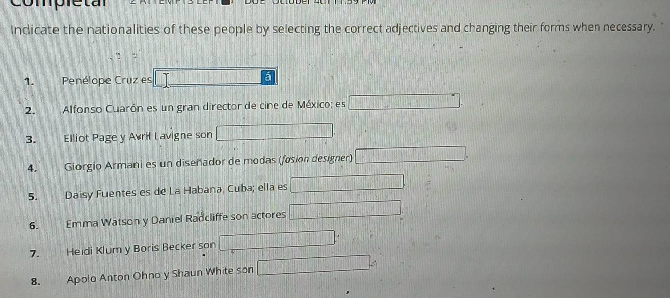 compreta 
Indicate the nationalities of these people by selecting the correct adjectives and changing their forms when necessary. 
1. Penélope Cruz es 
a 
2. Alfonso Cuarón es un gran director de cine de México; es 
3. Elliot Page y Avril Lavigne son 
4. Giorgio Armani es un diseñador de modas (fasion designer) 
5. Daisy Fuentes es de La Habana, Cuba; ella es 
6. Emma Watson y Daniel Radcliffe son actores 
7. Heidi Klum y Boris Becker son 
8. Apolo Anton Ohno y Shaun White son