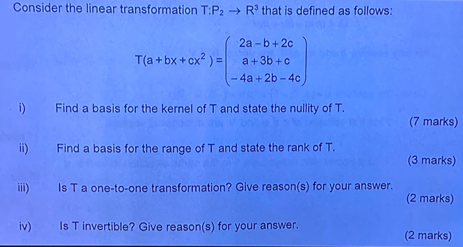 Consider the linear transformation T:P_2to R^3 that is defined as follows:
T(a+bx+cx^2)=beginpmatrix 2a-b+2c a+3b+c -4a+2b-4cendpmatrix
i) Find a basis for the kernel of T and state the nullity of T. 
(7 marks) 
ii) Find a basis for the range of T and state the rank of T. 
(3 marks) 
iii) Is T a one-to-one transformation? Give reason(s) for your answer. 
(2 marks) 
iv) Is T invertible? Give reason(s) for your answer. (2 marks)