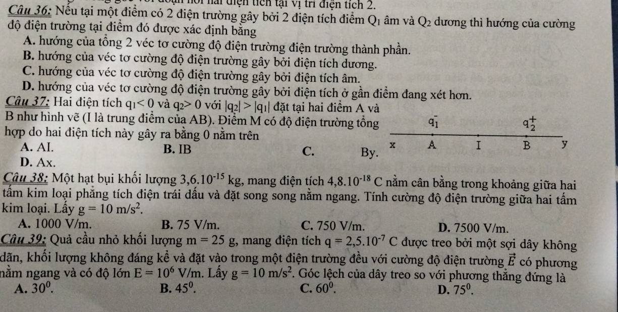 nội nai diện tích tại vị tri điện tích 2.
Câu 36: Nếu tại một điểm có 2 điện trường gây bởi 2 điện tích điểm Q1 âm và Q_2 dương thì hướng của cường
độ điện trường tại điểm đó được xác định bằng
A. hướng của tổng 2 véc tơ cường độ điện trường điện trường thành phần.
B. hướng của véc tơ cường độ điện trường gây bởi điện tích dương.
C. hướng của véc tơ cường độ điện trường gây bởi điện tích âm.
D. hướng của véc tơ cường độ điện trường gây bởi điện tích ở gần điểm đang xét hơn.
Câu 37: Hai điện tích q_1<0</tex> và q_2>0 với |q_2|>|q_1| đặt tại hai điểm A và
B như hình vẽ (I là trung điểm của AB). Điểm M có độ điện trường tổn
hợp do hai điện tích này gây ra bằng 0 nằm trên
A. AI. B. IB C. B
D. Ax.
Câu 38: Một hạt bụi khối lượng 3,6.10^(-15)kg , mang điện tích 4,8.10^(-18)C nằm cân bằng trong khoảng giữa hai
tẩm kim loại phẳng tích điện trái dấu và đặt song song nằm ngang. Tính cường độ điện trường giữa hai tấm
kim loại. Lấy g=10m/s^2.
A. 1000 V/m. B. 75 V/m. C. 750 V/m. D. 7500 V/m.
Câu 39: Quả cầu nhỏ khối lượng m=25g , mang điện tích q=2,5.10^(-7)C được treo bởi một sợi dây không
dãn, khổi lượng không đáng kể và đặt vào trong một điện trường đều với cường độ điện trường vector E có phương
nằm ngang và có độ lớn E=10^6V/m 1. Lấy g=10m/s^2. Góc lệch của dây treo so với phương thẳng đứng là
A. 30^0. B. 45^0. C. 60^0. D. 75^0.