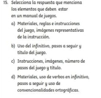 Selecciona la respuesta que menciona
los elementos que deben estar
en un manual de juegos.
a) Materiales, reglas e instrucciones
del juego, imágenes representativas
de la instrucción.
b) Uso del infinitivo, pasos a seguir y
título del juego.
c) Instrucciones, imágenes, número de
pasos del juego y título.
d) Materiales, uso de verbos en infinitivo,
pasos a seguir y uso de
convencionalidades ortográficas.