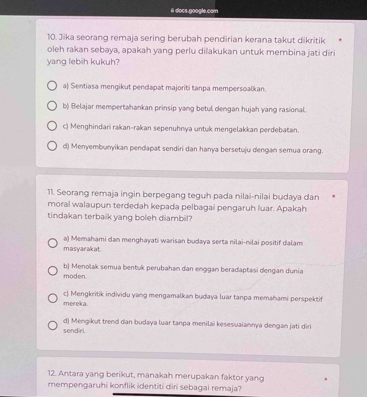 ≌ docs.google.com
10. Jika seorang remaja sering berubah pendirian kerana takut dikritik *
oleh rakan sebaya, apakah yang perlu dilakukan untuk membina jati diri
yang lebih kukuh?
a) Sentiasa mengikut pendapat majoriti tanpa mempersoalkan.
b) Belajar mempertahankan prinsip yang betul dengan hujah yang rasional.
c) Menghindari rakan-rakan sepenuhnya untuk mengelakkan perdebatan.
d) Menyembunyikan pendapat sendiri dan hanya bersetuju dengan semua orang.
11. Seorang remaja ingin berpegang teguh pada nilai-nilai budaya dan *
moral walaupun terdedah kepada pelbagai pengaruh luar. Apakah
tindakan terbaik yang boleh diambil?
a) Memahami dan menghayati warisan budaya serta nilai-nilai positif dalam
masyarakat.
b) Menolak semua bentuk perubahan dan enggan beradaptasi dengan dunia
moden.
c) Mengkritik individu yang mengamalkan budaya luar tanpa memahami perspektif
mereka.
d) Mengikut trend dan budaya luar tanpa menilai kesesuaiannya dengan jati diri
sendiri.
12. Antara yang berikut, manakah merupakan faktor yang *
mempengaruhi konflik identiti diri sebagai remaja?