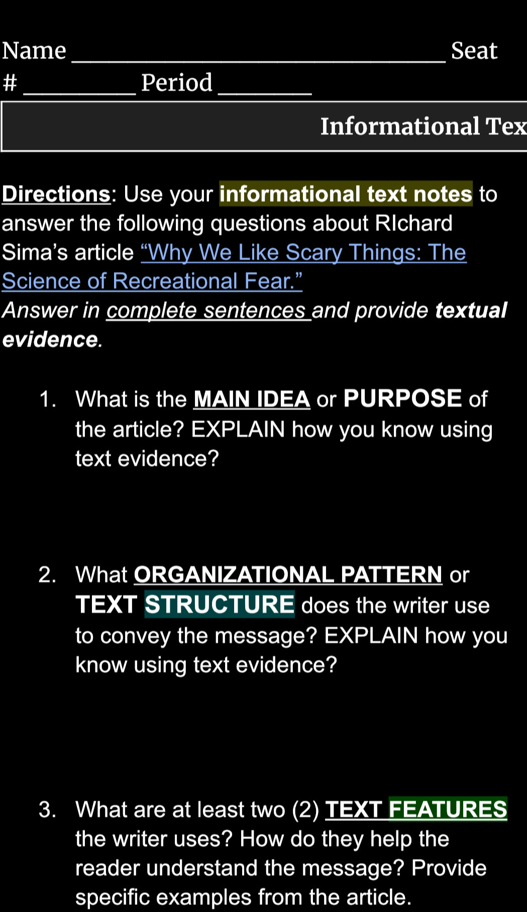 Name _Seat 
_ 
# _Period_ 
Informational Tex 
Directions: Use your informational text notes to 
answer the following questions about RIchard 
Sima’s article “Why We Like Scary Things: The 
Science of Recreational Fear.” 
Answer in complete sentences and provide textual 
evidence. 
1. What is the MAIN IDEA or PURPOSE of 
the article? EXPLAIN how you know using 
text evidence? 
2. What ORGANIZATIONAL PATTERN or 
TEXT STRUCTURE does the writer use 
to convey the message? EXPLAIN how you 
know using text evidence? 
3. What are at least two (2) TEXT FEATURES 
the writer uses? How do they help the 
reader understand the message? Provide 
specific examples from the article.