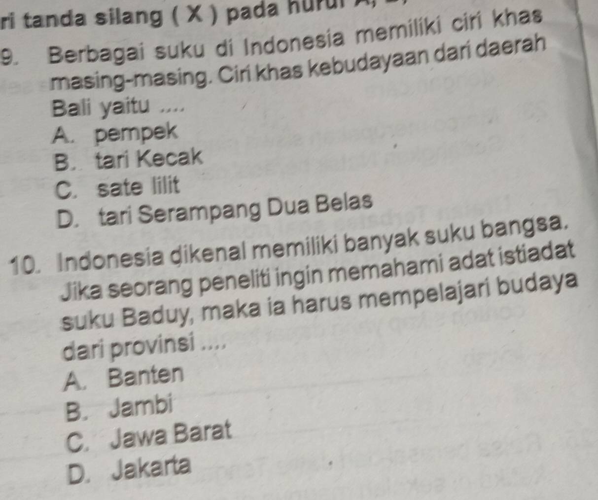 ri tanda silang ( X ) pada hurui )
9. Berbagai suku di Indonesia memiliki cirí khas
masing-masing. Ciri khas kebudayaan dari daerah
Bali yaitu ....
A. pempek
B. tari Kecak
C. sate lilit
D. tari Serampang Dua Belas
10. Indonesia dikenal memiliki banyak suku bangsa.
Jika seorang peneliti ingin memahami adat istiadat
suku Baduy, maka ia harus mempelajari budaya
dari provinsi ....
A. Banten
B. Jambi
C. Jawa Barat
D. Jakarta