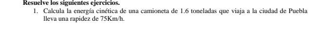 Resuelve los siguientes ejercicios. 
1. Calcula la energía cinética de una camioneta de 1.6 toneladas que viaja a la ciudad de Puebla 
lleva una rapidez de 75Km/h.