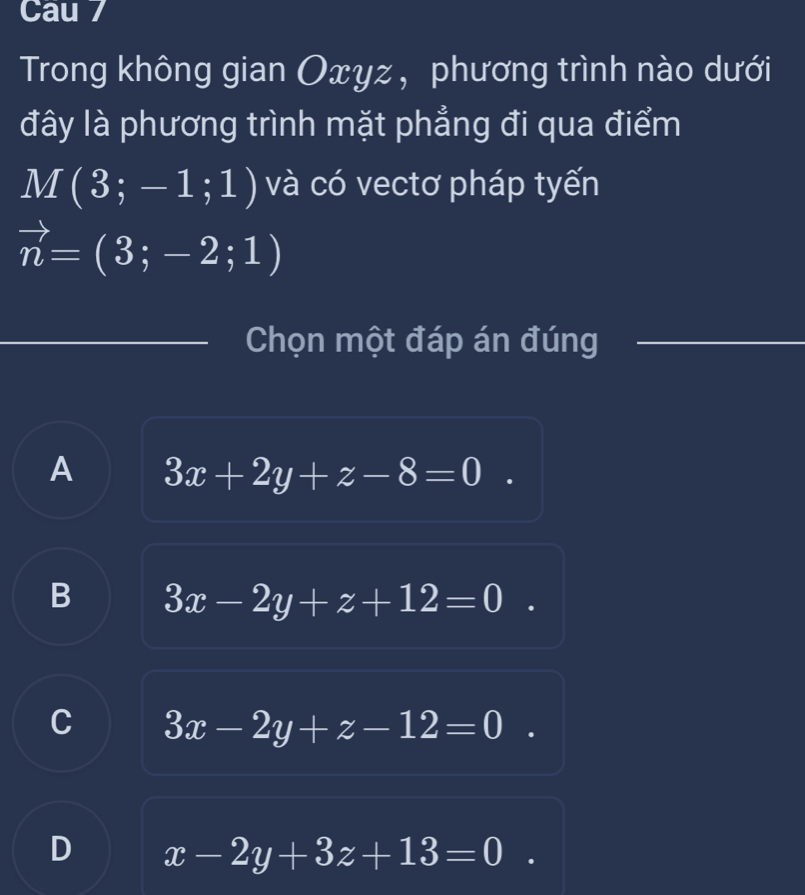 Cau 7
Trong không gian Oxyz, phương trình nào dưới
đây là phương trình mặt phẳng đi qua điểm
M(3;-1;1) và có vectơ pháp tyến
vector n=(3;-2;1)
Chọn một đáp án đúng
A 3x+2y+z-8=0
B 3x-2y+z+12=0
C 3x-2y+z-12=0
D x-2y+3z+13=0