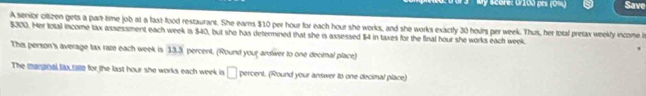 My Score: 0/100 prs (0%) Save 
A senior citizen gets a part-time job at a fast-food restaurant. She earns $10 per hour for each hour she works, and she works exactly 30 hours per week. Thus, her total pretax weekly income i
$300. Her total income tax assessment each week is $40, but she has determined that she is assessed $4 in taxes for the final hour she works each week
This person's average tax rate each week is 13.3 percent. (Round your answer to one decimal place) 
The marginal lax rate for the last hour she works each week is □ percent. (Round your answer to one decimal place)