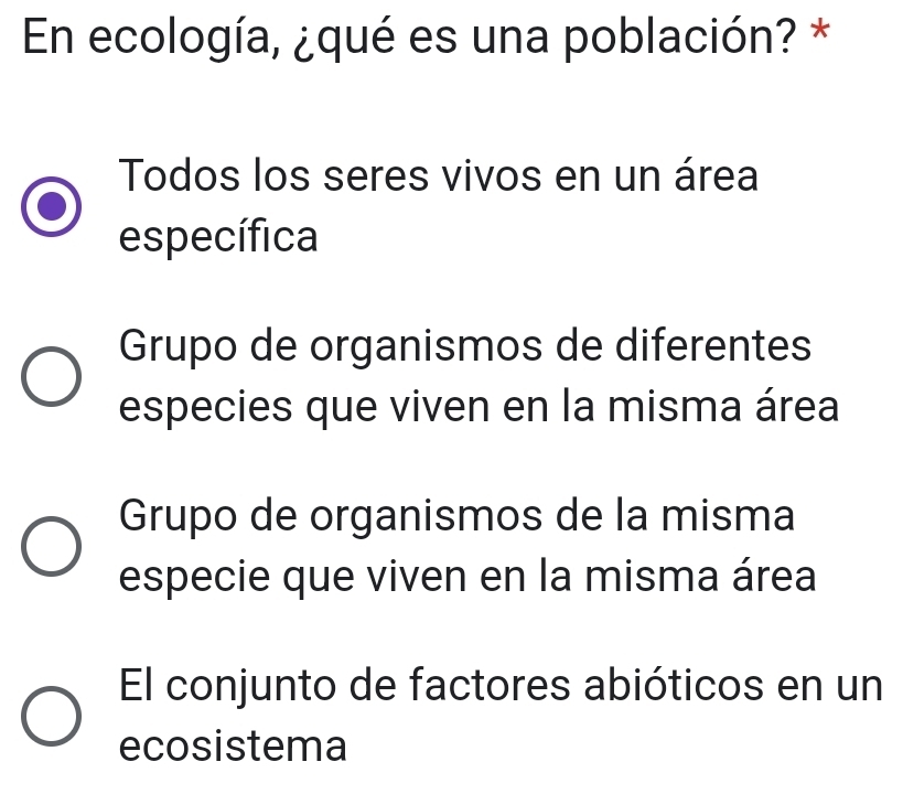 En ecología, ¿qué es una población? *
Todos los seres vivos en un área
específica
Grupo de organismos de diferentes
especies que viven en la misma área
Grupo de organismos de la misma
especie que viven en la misma área
El conjunto de factores abióticos en un
ecosistema