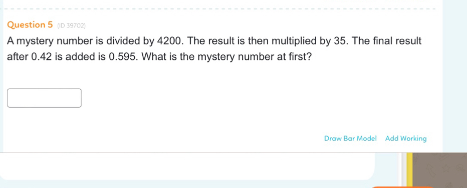 (ID 39702) 
A mystery number is divided by 4200. The result is then multiplied by 35. The final result 
after 0.42 is added is 0.595. What is the mystery number at first? 
Draw Bar Model Add Working