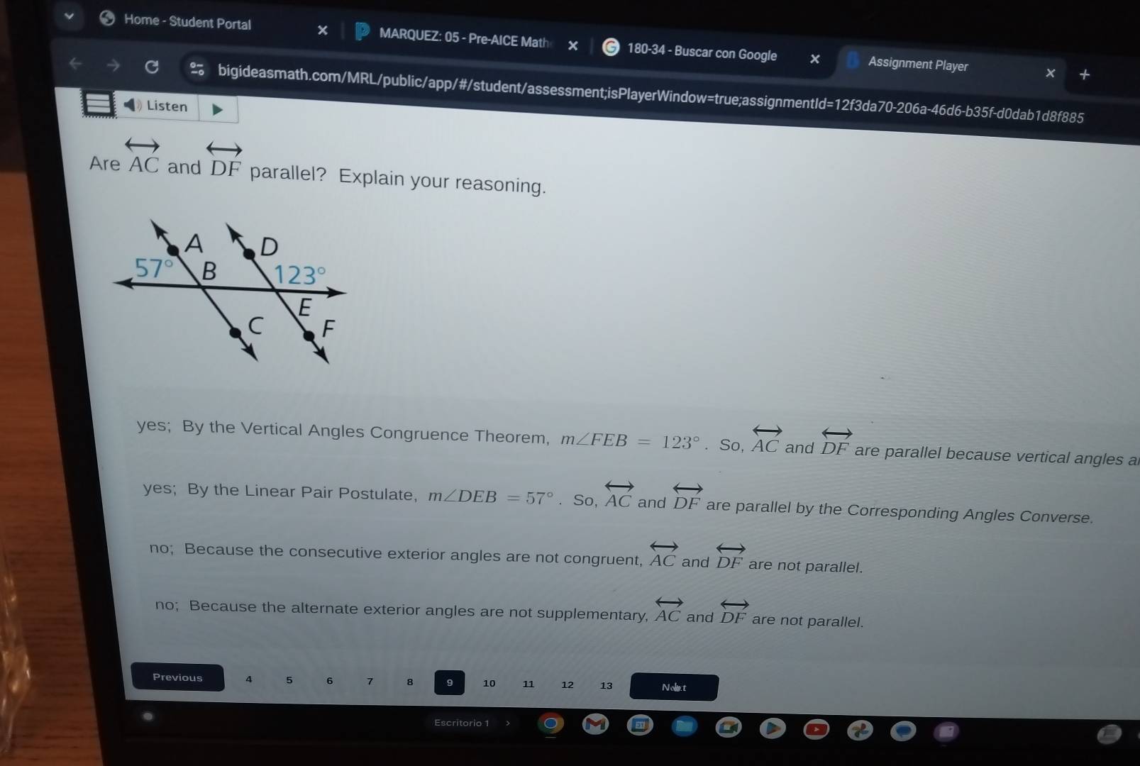 Home - Student Portal X MARQUEZ: 05 - Pre-AICE Math 180-34 - Buscar con Google x Assignment Player
bigideasmath.com/MRL/public/app/#/student/assessment;isPlayerWindow=true;assignmentId=12f3da70-206a-46d6-b35f-d0dab1d8f885
Listen
Are overleftrightarrow AC and overleftrightarrow DF parallel? Explain your reasoning.
yes; By the Vertical Angles Congruence Theorem, m∠ FEB=123°. So, overleftrightarrow AC and overleftrightarrow DF are parallel because vertical angles a
yes; By the Linear Pair Postulate, m∠ DEB=57°. So, overleftrightarrow AC and overleftrightarrow DF are parallel by the Corresponding Angles Converse.
no; Because the consecutive exterior angles are not congruent, overleftrightarrow AC and overleftrightarrow DF are not parallel.
no; Because the alternate exterior angles are not supplementary, overleftrightarrow AC and overleftrightarrow DF are not parallel.
Previous 4 5 6 7 8 9 10 11 12 13 Nolt
Escritorio 1