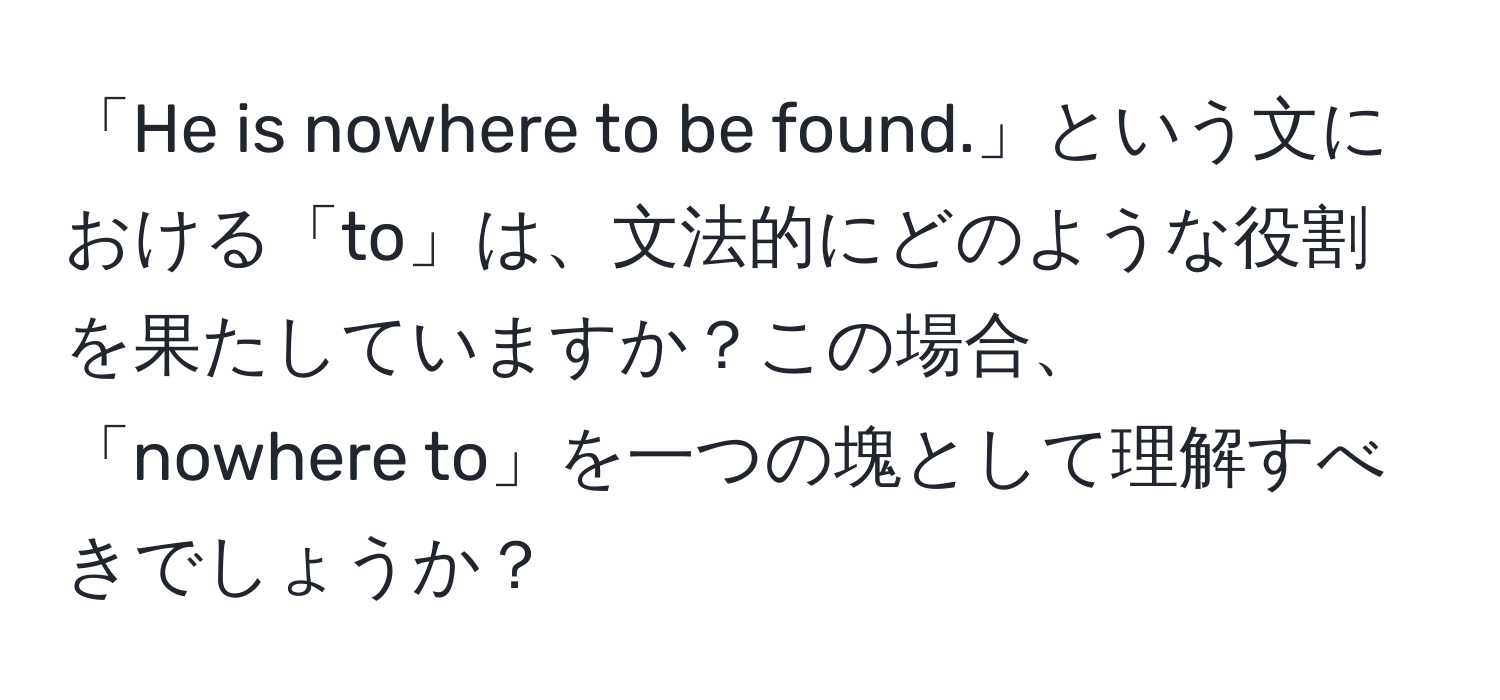 「He is nowhere to be found.」という文における「to」は、文法的にどのような役割を果たしていますか？この場合、「nowhere to」を一つの塊として理解すべきでしょうか？