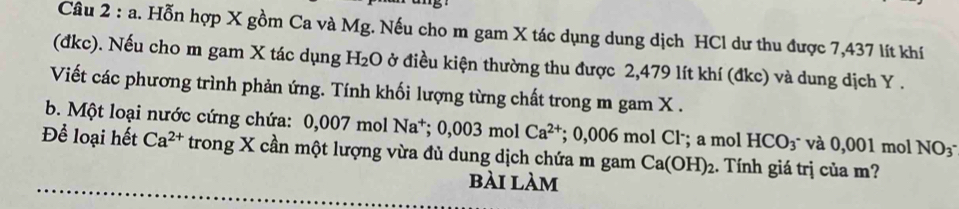 Hỗn hợp X gồm Ca và Mg. Nếu cho m gam X tác dụng dung dịch HCl dư thu được 7,437 lít khí 
(đkc). Nếu cho m gam X tác dụng H= 2O ở điều kiện thường thu được 2,479 lít khí (đkc) và dung dịch Y. 
Viết các phương trình phản ứng. Tính khối lượng từng chất trong m gam X. 
b. Một loại nước cứng chứa: 0,007 mol Na^+; 0,003molCa^(2+); 0,006 mol Cl·; a mol HCO_3 * và 0,001 mol NO_3^-
Để loại hết Ca^(2+) trong X cần một lượng vừa đủ dung dịch chứa m gam Ca(OH)_2. Tính giá trị của m? 
bài làm