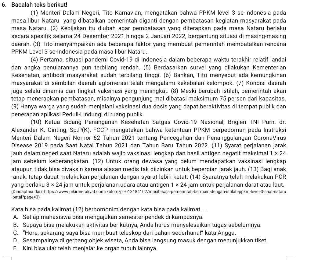 Bacalah teks berikut!
(1) Menteri Dalam Negeri, Tito Karnavian, mengatakan bahwa PPKM level 3 se-Indonesia pada
masa libur Nataru yang dibatalkan pemerintah diganti dengan pembatasan kegiatan masyarakat pada
masa Nataru. (2) Kebijakan itu diubah agar pembatasan yang diterapkan pada masa Nataru berlaku
secara spesifik selama 24 Desember 2021 hingga 2 Januari 2022, bergantung situasi di masing-masing
daerah. (3) Tito menyampaikan ada beberapa faktor yang membuat pemerintah membatalkan rencana
PPKM Level 3 se-Indonesia pada masa libur Nataru.
(4) Pertama, situasi pandemi Covid-19 di Indonesia dalam beberapa waktu terakhir relatif landai
dan angka penularannya pun terbilang rendah. (5) Berdasarkan survei yang dilakukan Kementerian
Kesehatan, antibodi masyarakat sudah terbilang tinggi. (6) Bahkan, Tito menyebut ada kemungkinan
masyarakat di sembilan daerah aglomerasi telah mengalami kekebalan kelompok. (7) Kondisi daerah
juga selalu dinamis dan tingkat vaksinasi yang meningkat. (8) Meski berubah istilah, pemerintah akan
tetap menerapkan pembatasan, misalnya pengunjung mal dibatasi maksimum 75 persen dari kapasitas.
(9) Hanya warga yang sudah menjalani vaksinasi dua dosis yang dapat beraktivitas di tempat publik dan
penerapan aplikasi Peduli-Lindungi di ruang publik.
(10) Ketua Bidang Penanganan Kesehatan Satgas Covid-19 Nasional, Brigjen TNI Purn. dr.
Alexander K. Ginting, Sp. P(K) ), FCCP mengatakan bahwa ketentuan PPKM berpedoman pada Instruksi
Menteri Dalam Negeri Nomor 62 Tahun 2021 tentang Pencegahan dan Penanggulangan CoronaVirus
Disease 2019 pada Saat Natal Tahun 2021 dan Tahun Baru Tahun 2022. (11) Syarat perjalanan jarak
jauh dalam negeri saat Nataru adalah wajib vaksinasi lengkap dan hasil antigen negatif maksimal 1* 24
jam sebelum keberangkatan. (12) Untuk orang dewasa yang belum mendapatkan vaksinasi lengkap
ataupun tidak bisa divaksin karena alasan medis tak diizinkan untuk bepergian jarak jauh. (13) Bagi anak
-anak, tetap dapat melakukan perjalanan dengan syarat lebih ketat. (14) Syaratnya telah melakukan PCR
yang berlaku 3* 24 jam untuk perjalanan udara atau antigen 1* 24 jam untuk perjalanan darat atau laut.
(Diadaptasi dari: https://www.pikiran-rakyat.com/kolom/pr-013184102/masih-saja-pemerintah-bermain-dengan-istilah-ppkm-level-3-saat-nataru
-batal?page =3
Kata bisa pada kalimat (12) berhomonim dengan kata bisa pada kalimat ....
A. Setiap mahasiswa bisa mengajukan semester pendek di kampusnya.
B. Supaya bisa melakukan aktivitas berikutnya, Anda harus menyelesaikan tugas sebelumnya.
C. “Hore, sekarang saya bisa membuat teleskop dari bahan sederhana!” kata Angga.
D. Sesampainya di gerbang objek wisata, Anda bisa langsung masuk dengan menunjukkan tiket.
E. Kini bisa ular telah menjalar ke organ tubuh lainnya.