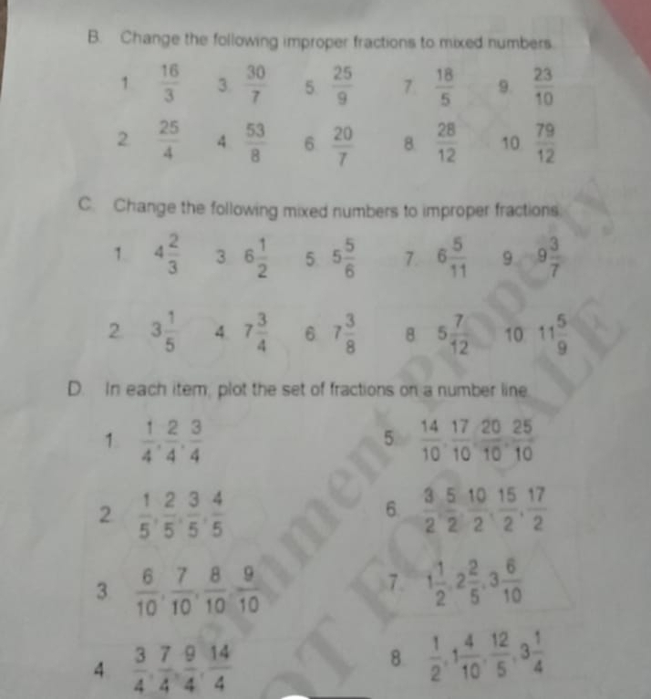 Change the following improper fractions to mixed numbers 
1  16/3  3.  30/7  5  25/9  7  18/5  9.  23/10 
2  25/4  4  53/8  6  20/7  8.  28/12  10  79/12 
C. Change the following mixed numbers to improper fractions 
1 4 2/3  3 6 1/2  5 5 5/6  7. 6 5/11  9 9 3/7 
2. 3 1/5  4. 7 3/4  6 7 3/8  8 5 7/12  10 11 5/9 
D. In each item, plot the set of fractions on a number line 
1.  1/4 ,  2/4 ,  3/4   14/10 ,  17/10 ,  20/10 ,  25/10 
5 
2  1/5 ,  2/5 ,  3/5 ,  4/5 
6.  3/2 ,  5/2 ,  10/2 ,  15/2 ,  17/2 
3  6/10 ,  7/10 ,  8/10 ,  9/10 
7. 1 1/2 , 2 2/5 , 3 6/10 
4  3/4 ,  7/4 ,  9/4 ,  14/4 
8.  1/2 , 1 4/10 ,  12/5 , 3 1/4 