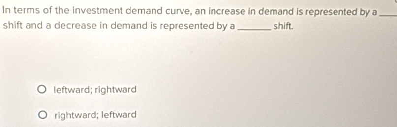 In terms of the investment demand curve, an increase in demand is represented by a_
shift and a decrease in demand is represented by a_ shift.
leftward; rightward
rightward; leftward