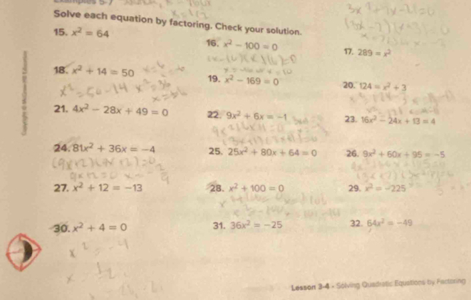 Solve each equation by factoring. Check your solution. 
15. x^2=64 16. x^2-100=0 17. 289=x^2
18.
x^2+14=50
19. x^2-169=0 20. 124=x^2+3
21. 4x^2-28x+49=0 22. 9x^2+6x=-1 23. 16x^2-24x+13=4
24 81x^2+36x=-4 25. 25x^2+80x+64=0 26. 9x^2+60x+95=-5
27. x^2+12=-13 28. x^2+100=0 29. x^2=-225
30. x^2+4=0 31. 36x^2=-25 32. 64x^2=-49
Lesson 3-4 - Solving Quadratic Equations by Factoring