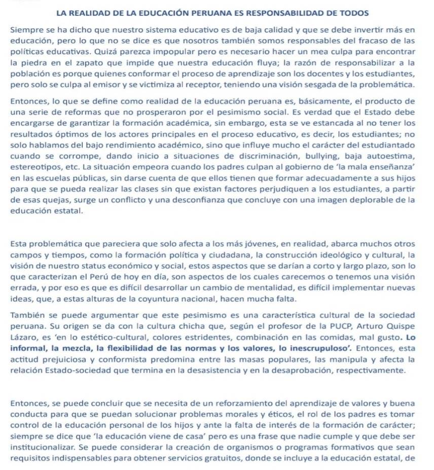 LA REALIDAD DE LA EDUCACIÓN PERUANA ES RESPONSABILIDAD DE TODOS
Siempre se ha dicho que nuestro sistema educativo es de baja calidad y que se debe invertir más en
educación, pero lo que no se dice es que nosotros también somos responsables del fracaso de las
políticas educativas. Quizá parezca impopular pero es necesario hacer un mea culpa para encontrar
la piedra en el zapato que impide que nuestra educación fluya; la razón de responsabilizar a la
población es porque quienes conformar el proceso de aprendizaje son los docentes y los estudiantes,
pero solo se culpa al emisor y se victimiza al receptor, teniendo una visión sesgada de la problemática.
Entonces, lo que se define como realidad de la educación peruana es, básicamente, el producto de
una serie de reformas que no prosperaron por el pesimismo social. Es verdad que el Estado debe
encargarse de garantizar la formación académica, sin embargo, esta se ve estancada al no tener los
resultados óptimos de los actores principales en el proceso educativo, es decir, los estudiantes; no
solo hablamos del bajo rendimiento académico, sino que influye mucho el carácter del estudiantado
cuando se corrompe, dando inicio a situaciones de discriminación, bullying, baja autoestima,
estereotipos, etc. La situación empeora cuando los padres culpan al gobierno de ‘la mala enseñanza’
en las escuelas públicas, sin darse cuenta de que ellos tienen que formar adecuadamente a sus hijos
para que se pueda realizar las clases sin que existan factores perjudiquen a los estudiantes, a partir
de esas quejas, surge un conflicto y una desconfianza que concluye con una imagen deplorable de la
educación estatal.
Esta problemática que pareciera que solo afecta a los más jóvenes, en realidad, abarca muchos otros
campos y tiempos, como la formación política y ciudadana, la construcción ideológico y cultural, la
visión de nuestro status económico y social, estos aspectos que se darían a corto y largo plazo, son lo
que caracterizan el Perú de hoy en día, son aspectos de los cuales carecemos o tenemos una visión
errada, y por eso es que es difícil desarrollar un cambio de mentalidad, es difícil implementar nuevas
ideas, que, a estas alturas de la coyuntura nacional, hacen mucha falta.
También se puede argumentar que este pesimismo es una característica cultural de la sociedad
peruana. Su origen se da con la cultura chicha que, según el profesor de la PUCP, Arturo Quispe
Lázaro, es 'en lo estético-cultural, colores estridentes, combinación en las comidas, mal gusto. Lo
informal, la mezcla, la flexibilidad de las normas y los valores, lo inescrupuloso’. Entonces, esta
actitud prejuiciosa y conformista predomina entre las masas populares, las manipula y afecta la
relación Estado-sociedad que termina en la desasistencia y en la desaprobación, respectivamente.
Entonces, se puede concluir que se necesita de un reforzamiento del aprendizaje de valores y buena
conducta para que se puedan solucionar problemas morales y éticos, el rol de los padres es tomar
control de la educación personal de los hijos y ante la falta de interés de la formación de carácter;
siempre se dice que ‘la educación viene de casa’ pero es una frase que nadie cumple y que debe ser
institucionalizar. Se puede considerar la creación de organismos o programas formativos que sean
requisitos indispensables para obtener servicios gratuitos, donde se incluye a la educación estatal, de