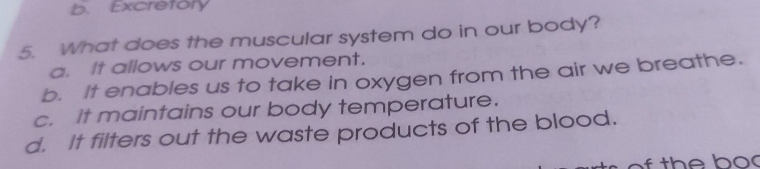 b. Excretory
5. What does the muscular system do in our body?
a. It allows our movement.
b. It enables us to take in oxygen from the air we breathe.
c. It maintains our body temperature.
d. It filters out the waste products of the blood.