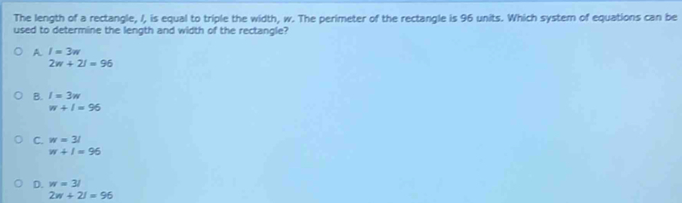 The length of a rectangle, /, is equal to triple the width, w. The perimeter of the rectangle is 96 units. Which system of equations can be
used to determine the length and width of the rectangle?
A I=3w
2w+2l=96
B. I=3w
w+1=96
C. w=31
w+1=96
D. w=31
2w+21=96