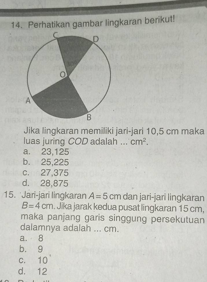 Perhatikan gambar lingkaran berikut!
Jika lingkaran memiliki jari-jari 10,5 cm maka
luas juring COD adalah ... cm^2.
a. 23,125
b. 25,225
c. 27,375
d. 28,875
15. Jari-jari lingkaran A=5 cm dan jari-jari lingkaran
B=4cm. Jika jarak kedua pusat lingkaran 15 cm,
maka panjang garis singgung persekutuan
dalamnya adalah ... cm.
a. 8
b. 9
c. 10
d. 12