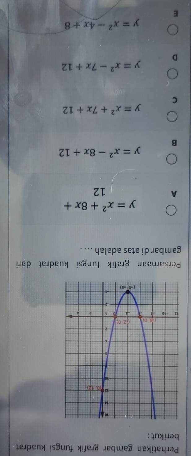 Perhatikan gambar grafik fungsi kuadrat
berikut :
Persamaan grafik fungsi kuadrat dari
gambar di atas adalah ... .
y=x^2+8x+
A
12
y=x^2-8x+12
B
y=x^2+7x+12
C
y=x^2-7x+12
D
y=x^2-4x+8
E