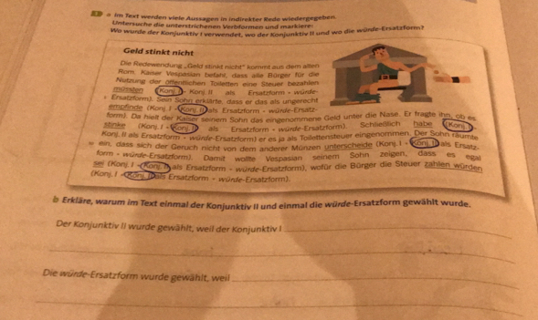 D a Im Text werden viele Aussagen in indirekter Rede wiedergegeben.
Untersuche die unterstrichenen Verbformen und markiere:
Wo wurde der Konjunktiv I verwendet, wo der Konjunktiv II und wo die würde-Ersatzform?
Geld stinkt nicht
Die Redewendung _Geld stinkt nicht" kommt aus dem alte
Rom. Kaiser Vespasian befaht, dass alle Bürger für d
müssten Nutzung der örfentlichen Toiletten eine Steuer bezahle
Konj I - Konj. II als Ersatzform - würd
i Ersatzform). Sein Sohn erklärte, dass er das als ungerech
empfinde (Konj. I « Kony (als Ersatzform - würde-Ersatz-
form). Da hielt der Kazer seinem Sohn das eingenommene Geld unter die Nase. Er fragte ihn, ob es
stinke (Konj. / +Konj Jo als Ersatzform + wurde-Ersatzform). Schließlich habe kon 
Konj. Il als Ersatzform ·würre-Ersatzform) er es ja als Toilettensteuer eingenommen. Der Sohn räumte
ein, dass sich der Geruch nicht von dem anderer Münzen unterscheide (Konj.I - Konj M als Ersatz
form würde-Ersatzform). Damit wollte Vespasian seinem Sohn zeigen, dass es egal
sei (Konj. I -(Konj. I als Ersatzform - wurde-Ersatzform), wofür die Bürger die Steuer zahlen würden
(Konj. I - Konj (Dals Ersatzform - würfe-Ersatzform).
b Erkläre, warum im Text einmal der Konjunktiv II und einmal die würde-Ersatzform gewählt wurde.
Der Konjunktiv II wurde gewählt, weil der Konjunktiv I_
_
Die würde-Ersatzform wurde gewählt, weil_
_