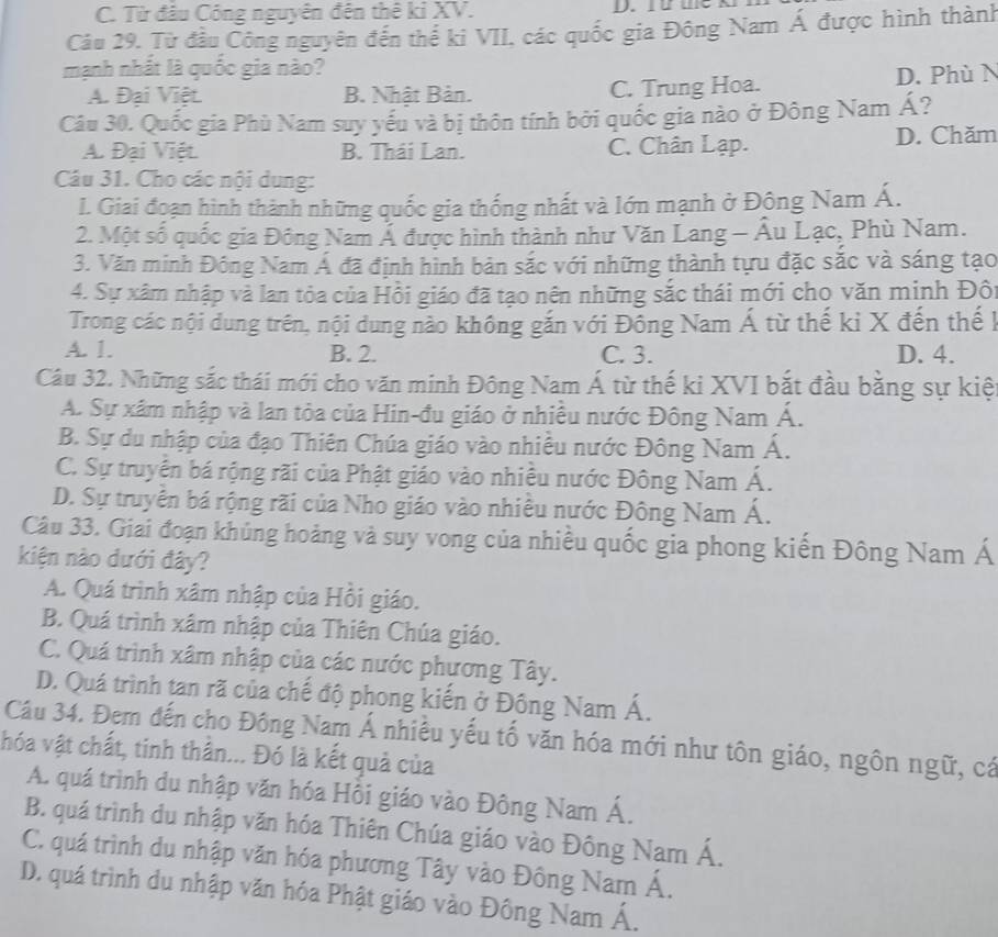 C. Từ đầu Công nguyên đên thê ki XV. D. It the k
Câu 29, Từ đầu Công nguyên đến thể ki VII, các quốc gia Đông Nam Á được hình thành
mạnh nhất là quốc gia nào?
A. Đại Việt B. Nhật Bản. C. Trung Hoa. D. Phù N
Câu 30. Quốc gia Phù Nam suy yếu và bị thôn tính bởi quốc gia nào ở Đông Nam Á?
A. Đại Việt. B. Thái Lan. C. Chân Lạp. D. Chăm
Câu 31. Cho các nội dung:
I. Giai đoạn hình thành những quốc gia thống nhất và lớn mạnh ở Động Nam Á.
2. Một số quốc gia Đông Nam Á được hình thành như Văn Lang - Âu Lạc, Phù Nam.
3. Văn minh Đông Nam Á đã định hình bản sắc với những thành tựu đặc sắc và sáng tạo
4. Sự xâm nhập và lan tỏa của Hồi giáo đã tạo nên những sắc thái mới cho văn minh Đôi
Trong các nội dung trên, nội dung nào không gắn với Đồng Nam Á từ thế kỉ X đến thế 1
A. 1. B. 2. C. 3. D. 4.
Câu 32. Những sắc thái mới cho văn minh Đông Nam Á từ thế ki XVI bắt đầu bằng sự kiệ
A. Sự xâm nhập và lan tỏa của Hin-đu giáo ở nhiều nước Đông Nam Á.
B. Sự du nhập của đạo Thiên Chúa giáo vào nhiều nước Đông Nam Á.
C. Sự truyền bá rộng rãi của Phật giáo vào nhiều nước Đông Nam Á.
D. Sự truyền bá rộng rãi của Nho giáo vào nhiều nước Đông Nam Á.
Câu 33. Giai đoạn khủng hoảng và suy vong của nhiều quốc gia phong kiến Đông Nam Á
kiện nào dưới đây?
A. Quá trình xâm nhập của Hồi giáo.
B. Quá trình xâm nhập của Thiên Chúa giáo.
C. Quá trình xâm nhập của các nước phương Tây.
D. Quá trình tan rã của chế độ phong kiến ở Đông Nam Á.
Câu 34. Đem đến cho Đông Nam Á nhiều yếu tố văn hóa mới như tôn giáo, ngôn ngữ, cá
hóa vật chất, tinh thần... Đó là kết quả của
A. quá trình du nhập văn hóa Hồi giáo vào Đông Nam Á.
B. quá trình du nhập văn hóa Thiên Chúa giáo vào Đông Nam Á.
C. quá trình du nhập văn hóa phương Tây vào Đông Nam Á.
D. quá trình du nhập văn hóa Phật giáo vào Đông Nam Á.