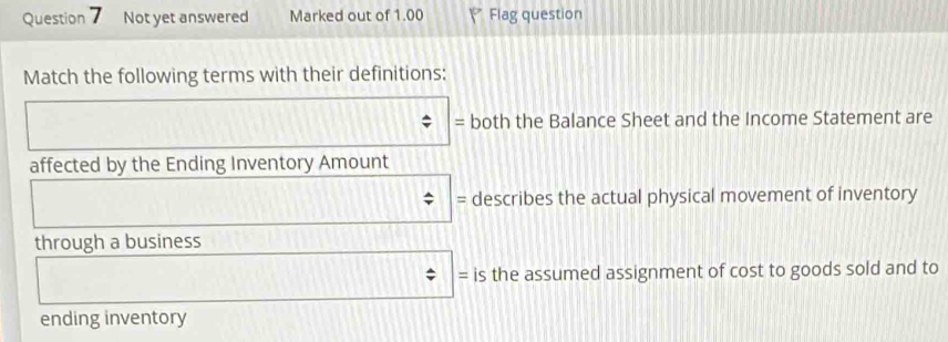 Not yet answered Marked out of 1.00 P Flag question 
Match the following terms with their definitions: 
= both the Balance Sheet and the Income Statement are 
affected by the Ending Inventory Amount 
= describes the actual physical movement of inventory 
through a business 
= is the assumed assignment of cost to goods sold and to 
ending inventory