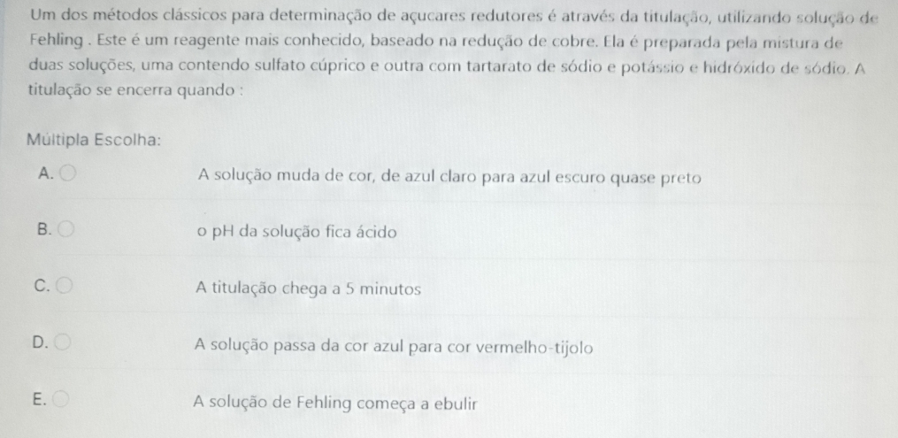 Um dos métodos clássicos para determinação de açucares redutores é através da titulação, utilizando solução de
Fehling . Este é um reagente mais conhecido, baseado na redução de cobre. Ela é preparada pela mistura de
duas soluções, uma contendo sulfato cúprico e outra com tartarato de sódio e potássio e hidróxido de sódio. A
titulação se encerra quando :
Múltipla Escolha:
A. A solução muda de cor, de azul claro para azul escuro quase preto
B. o pH da solução fica ácido
C. A titulação chega a 5 minutos
D. A solução passa da cor azul para cor vermelho-tijolo
E. A solução de Fehling começa a ebulir