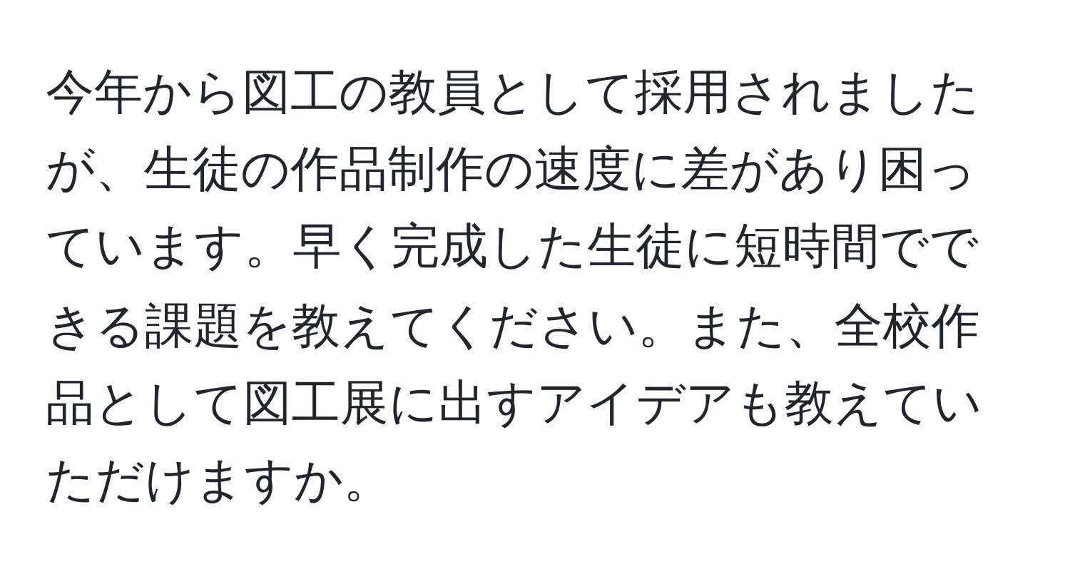 今年から図工の教員として採用されましたが、生徒の作品制作の速度に差があり困っています。早く完成した生徒に短時間でできる課題を教えてください。また、全校作品として図工展に出すアイデアも教えていただけますか。