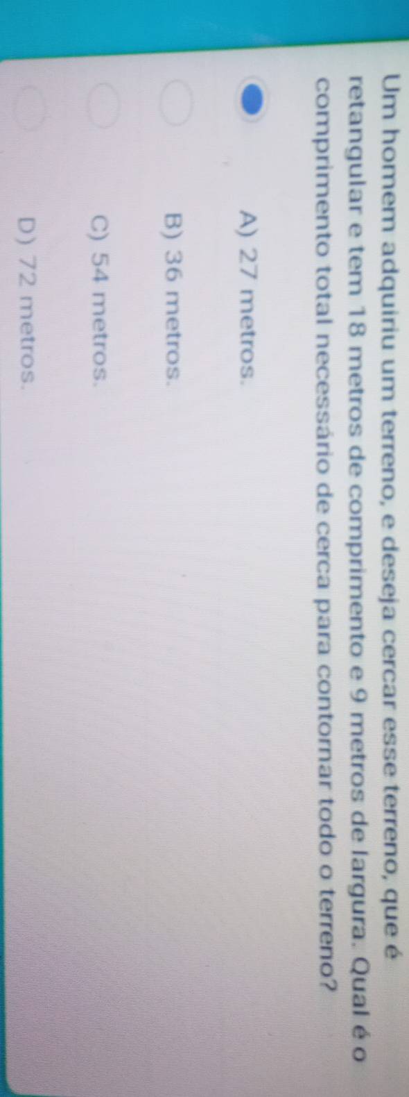 Um homem adquiriu um terreno, e deseja cercar esse terreno, que é
retangular e tem 18 metros de comprimento e 9 metros de largura. Qual é o
comprimento total necessário de cerca para contornar todo o terreno?
A) 27 metros.
B) 36 metros.
C) 54 metros.
D) 72 metros.