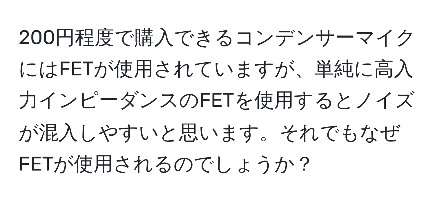 200円程度で購入できるコンデンサーマイクにはFETが使用されていますが、単純に高入力インピーダンスのFETを使用するとノイズが混入しやすいと思います。それでもなぜFETが使用されるのでしょうか？