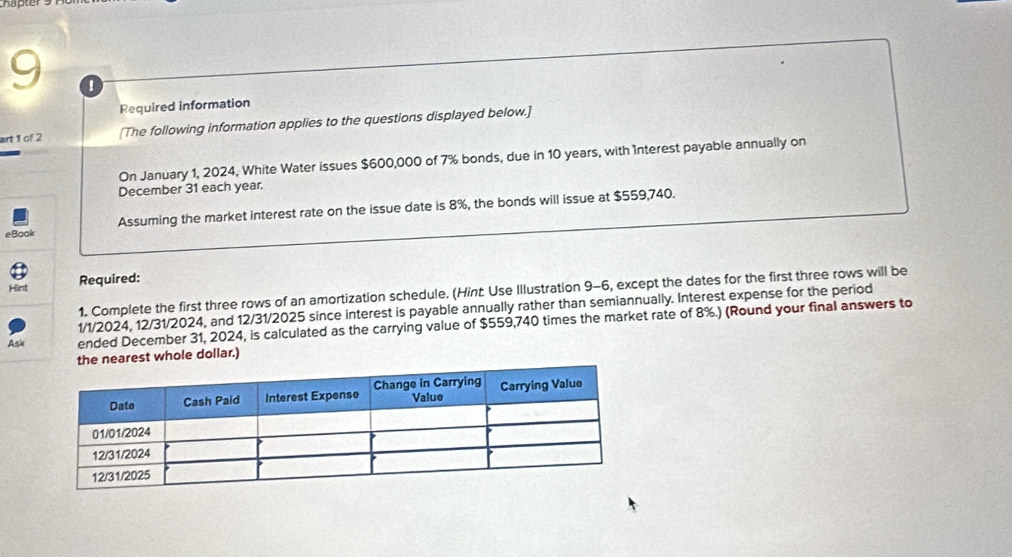 Required information 
art 1 of 2 [The following information applies to the questions displayed below.] 
On January 1, 2024, White Water issues $600,000 of 7% bonds, due in 10 years, with Interest payable annually on 
December 31 each year. 
Assuming the market interest rate on the issue date is 8%, the bonds will issue at $559,740. 
eBook 
Hint Required: 
1. Complete the first three rows of an amortization schedule. (Hint: Use Illustration 9-6, except the dates for the first three rows will be 
1/1/2024, 12/31/2024, and 12/31/2025 since interest is payable annually rather than semiannually. Interest expense for the period 
Ask ended December 31, 2024, is calculated as the carrying value of $559,740 times the market rate of 8%.) (Round your final answers to 
est whole dollar.)