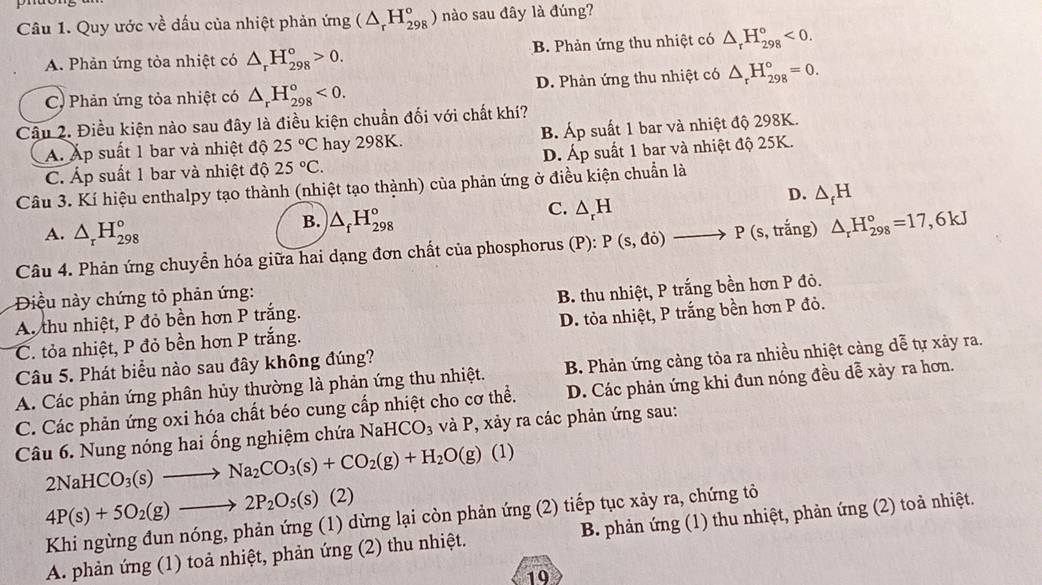 Quy ước về dấu của nhiệt phản ứng (△ _rH_(298)°) nào sau đây là đúng?
A. Phản ứng tòa nhiệt có △ _rH_(298)°>0. B. Phản ứng thu nhiệt có △ _rH_(298)°<0.
C. Phản ứng tỏa nhiệt có △ _rH_(298)°<0. D. Phản ứng thu nhiệt có △ _rH_(298)°=0.
Câu 2. Điều kiện nào sau đây là điều kiện chuẩn đối với chất khí?
Á. Áp suất 1 bar và nhiệt độ 25°C hay 298K. B. Áp suất 1 bar và nhiệt độ 298K.
C. Áp suất 1 bar và nhiệt độ 25°C. D. Áp suất 1 bar và nhiệt độ 25K.
Câu 3. Kí hiệu enthalpy tạo thành (nhiệt tạo thành) của phản ứng ở điều kiện chuẩn là
D. △ _fH
A. △ _rH_(298)°
B. △ _fH_(298)°
C. △ _rH
Câu 4. Phản ứng chuyển hóa giữa hai dạng đơn chất của phosphorus  ở P ): P(s,do)to P(s , trắng) △ _rH_(298)°=17,6kJ
Điều này chứng tỏ phản ứng:
A. thu nhiệt, P đỏ bền hơn P trắng. B. thu nhiệt, P trắng bền hơn P đỏ.
C. tỏa nhiệt, P đỏ bền hơn P trắng. D. tỏa nhiệt, P trắng bền hơn P đỏ.
Câu 5. Phát biểu nào sau đây không đúng?
A. Các phản ứng phân hủy thường là phản ứng thu nhiệt. B. Phản ứng cảng tỏa ra nhiều nhiệt cảng dễ tự xảy ra.
C. Các phản ứng oxi hóa chất béo cung cấp nhiệt cho cơ thể. D. Các phản ứng khi đun nóng đều dễ xảy ra hơn.
Câu 6. Nung nóng hai ống nghiệm chứa NaHC O_3 và P, xảy ra các phản ứng sau:
2NaHCO_3(s)to Na_2CO_3(s)+CO_2(g)+H_2O(g) (1)
4P(s)+5O_2(g)to 2P_2O_5(s) (2)
Khi ngừng đun nóng, phản ứng (1) dừng lại còn phản ứng (2) tiếp tục xảy ra, chứng tỏ
A. phản ứng (1) toả nhiệt, phản ứng (2) thu nhiệt. B. phản ứng (1) thu nhiệt, phản ứng (2) toả nhiệt.
19