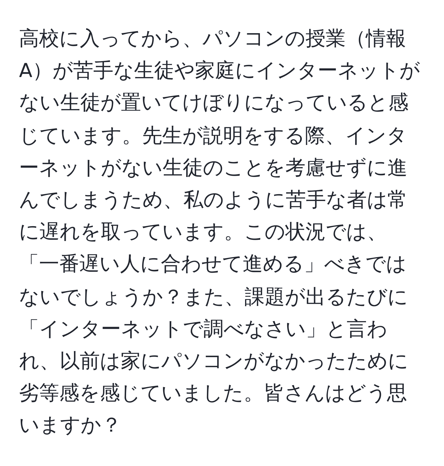 高校に入ってから、パソコンの授業情報Aが苦手な生徒や家庭にインターネットがない生徒が置いてけぼりになっていると感じています。先生が説明をする際、インターネットがない生徒のことを考慮せずに進んでしまうため、私のように苦手な者は常に遅れを取っています。この状況では、「一番遅い人に合わせて進める」べきではないでしょうか？また、課題が出るたびに「インターネットで調べなさい」と言われ、以前は家にパソコンがなかったために劣等感を感じていました。皆さんはどう思いますか？