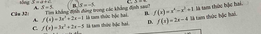 tồng S=a+c. C. S=4.
A. S=5. B. S=-5. 
Câu 32: Tìm khẳng định đứng trong các khẳng định sau? f(x)=x^4-x^2+1 là tam thức bậc hai.
A. f(x)=3x^3+2x-1 là tam thức bậc hai. B.
C. f(x)=3x^2+2x-5 là tam thức bậc hai. D. f(x)=2x-4la tam thức bậc hai.