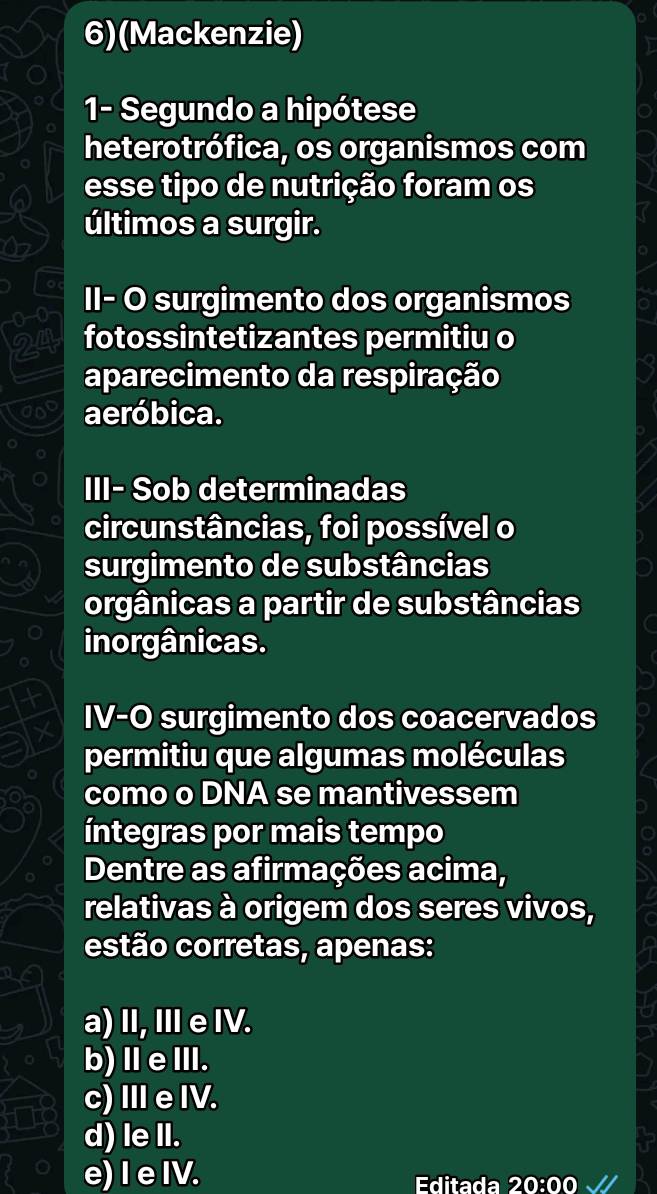 6)(Mackenzie)
1- Segundo a hipótese
heterotrófica, os organismos com
esse tipo de nutrição foram os
últimos a surgir.
00 II- O surgimento dos organismos
24 fotossintetizantes permitiu o
aparecimento da respiração
aeróbica.
III- Sob determinadas
circunstâncias, foi possível o
surgimento de substâncias
orgânicas a partir de substâncias
inorgânicas.
IV-O surgimento dos coacervados
permitiu que algumas moléculas
como o DNA se mantivessem
íntegras por mais tempo
Dentre as afirmações acima,
relativas à origem dos seres vivos,
estão corretas, apenas:
a) II, IeIV.
b)ⅡeⅢ.
c)ⅢeIV.
d) le II.
e) I e IV. Editada 20:00