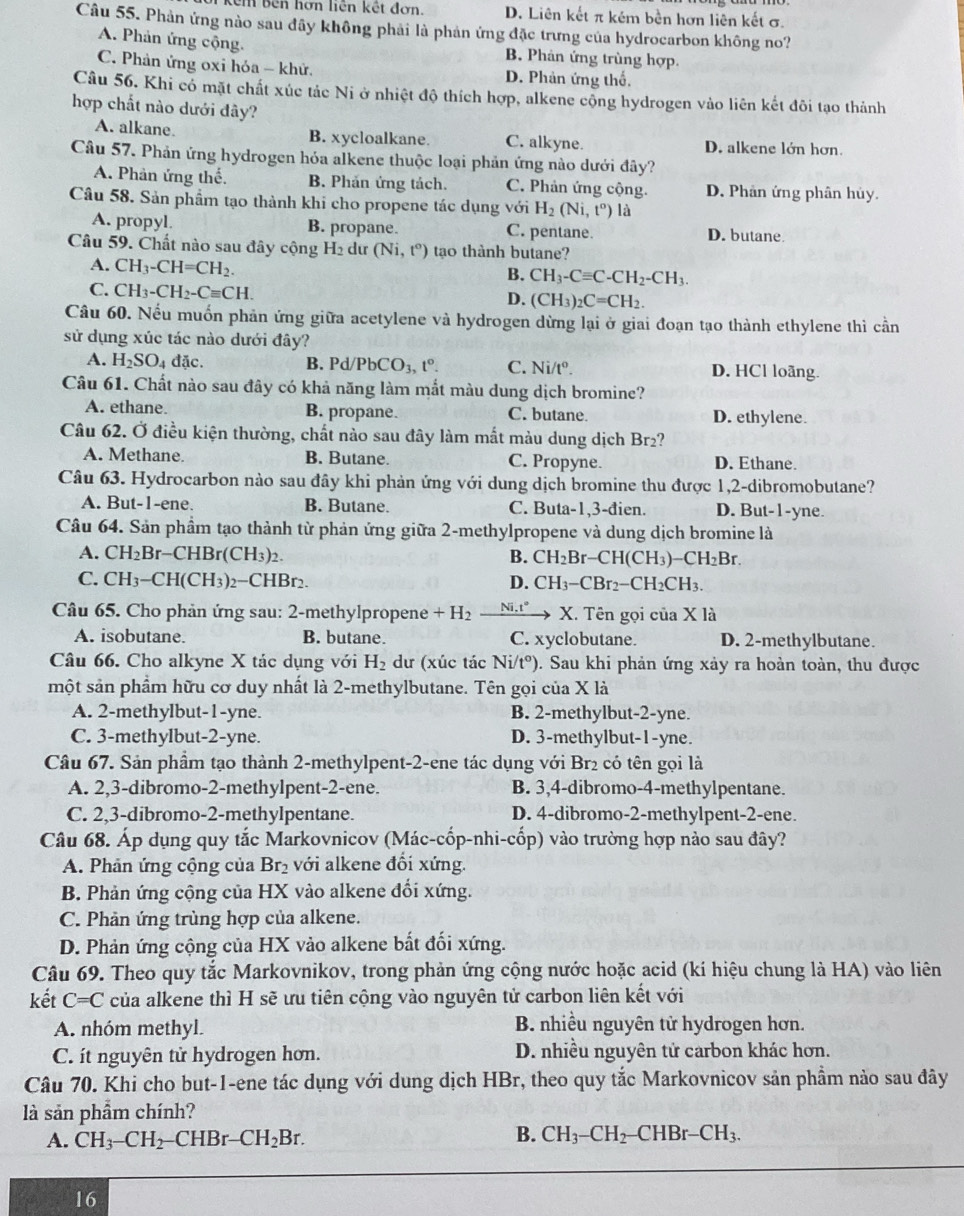 êm bên hơn liên kết đơn. D. Liên kết π kêm bền hơn liên kết σ.
Câu 55. Phản ứng nào sau đây không phải là phản ứng đặc trưng của hydrocarbon không no?
A. Phản ứng cộng. B. Phản ứng trùng hợp.
C. Phản ứng oxi hóa - khử. D. Phản ứng thổ.
Câu 56. Khi có mặt chất xúc tác Ni ở nhiệt độ thích hợp, alkene cộng hydrogen vào liên kết đôi tạo thành
hợp chất nào dưới đây?
A. alkane. B. xycloalkane. C. alkyne. D. alkene lớn hơn.
Câu 57. Phản ứng hydrogen hóa alkene thuộc loại phản ứng nào dưới đây?
A. Phản ứng thhat e. B. Phản ứng tách. C. Phản ứng cộng. D. Phản ứng phân hủy.
Câu 58. Sản phẩm tạo thành khi cho propene tác dụng với H_2(Ni,t^o) là
A. propyl. B. propane. C. pentane. D. butane.
Câu 59. Chất nào sau đây cộng H_2 dư (Ni,t°) tạo thành butane?
A. CH_3-CH=CH_2.
B. CH_3-Cequiv C-CH_2-CH_3.
C. CH_3-CH_2-Cequiv CH.
D. (CH_3)_2C=CH_2.
Câu 60. Nếu muốn phản ứng giữa acetylene và hydrogen dừng lại ở giai đoạn tạo thành ethylene thì cần
sử dụng xúc tác nào dưới đây?
A. H_2SO_4 đặc. B. Pd/PbCO_3,t°. C. Ni/t°. D. HCl loãng.
Câu 61. Chất nào sau đây có khả năng làm mắt màu dung dịch bromine?
A. ethane. B. propane. C. butane. D. ethylene.
Câu 62. Ở điều kiện thường, chất nào sau đây làm mắt màu dung dịch Br2?
A. Methane. B. Butane. C. Propyne. D. Ethane.
Câu 63. Hydrocarbon nào sau đây khi phản ứng với dung dịch bromine thu được 1,2-dibromobutane?
A. But-1-ene. B. Butane C. Buta-1,3-đien. D. But- 1-sqrt(n) e.
Câu 64. Sản phẩm tạo thành từ phản ứng giữa 2-methylpropene và dung dịch bromine là
A. CH_2Br-CHBr(CH_3)_2. B. CH_2Br-CH(CH_3)-CH_2Br.
C. CH_3-CH(CH_3)_2-CHBr_2. D. CH_3-CBr_2-CH_2CH_3.
Câu 65. Cho phản ứng sau: 2-methylpropene +H_2 _ Ni.t°, X. Tên gọi của X là
A. isobutane. B. butane. C. xyclobutane. D. 2-methylbutane.
Câu 66. Cho alkyne X tác dụng với H_2 dư (xúc tác Ni/t°). Sau khi phản ứng xảy ra hoàn toàn, thu được
một sản phẩm hữu cơ duy nhất là 2-methylbutane. Tên gọi của X là
A. 2-methylbut-1-yne. B. 2-methylbut-2-yne.
C. 3-methylbut-2-yne. D. 3-methylbut-1-yne.
Câu 67. Sản phầm tạo thành 2-methylpent-2-ene tác dụng với Br₂ có tên gọi là
A. 2,3-dibromo-2-methylpent-2-ene. B. 3,4-dibromo-4-methylpentane.
C. 2,3-dibromo-2-methylpentane. D. 4-dibromo-2-methylpent-2-ene.
Câu 68. Áp dụng quy tắc Markovnicov (Mác-cốp-nhi-cốp) vào trường hợp nào sau đây?
A. Phản ứng cộng của Br_2 với alkene đối xứng.
B. Phản ứng cộng của HX vào alkene đối xứng.
C. Phản ứng trùng hợp của alkene.
D. Phản ứng cộng của HX vào alkene bất đối xứng.
Câu 69. Theo quy tắc Markovnikov, trong phản ứng cộng nước hoặc acid (kí hiệu chung là HA) vào liên
kết C=C của alkene thì H sẽ ưu tiên cộng vào nguyên tử carbon liên kết với
A. nhóm methyl. B. nhiều nguyên tử hydrogen hơn.
C. ít nguyên tử hydrogen hơn. D. nhiều nguyên tử carbon khác hơn.
Câu 70. Khi cho but-1-ene tác dụng với dung dịch HBr, theo quy tắc Markovnicov sản phầm nào sau đây
là sản phẩm chính?
B.
A. CH_3-CH_2-CHBr-CH_2Br. CH_3-CH_2-CHBr-CH_3.
16