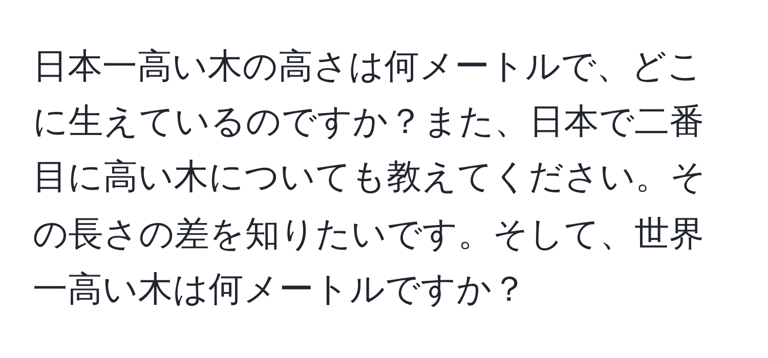 日本一高い木の高さは何メートルで、どこに生えているのですか？また、日本で二番目に高い木についても教えてください。その長さの差を知りたいです。そして、世界一高い木は何メートルですか？