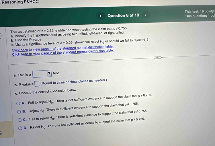 Reasoning P&HCC
Question 8 of 18 > This test: 18 point(s
This question: 1 poi
The test statistic of z=2.36 is obtained when testing the claim that p!= 0.755. 
a. Identify the hypothesis test as being two-tailed, left-tailed, or right-tailed.
b. Find the P -value. ?
c. Using a significance level of alpha =0.05 , should we reject H_0 or should we fail to reject H_0
Click here to view page 1 of the standard normal distribution table.
Click here to view page 2 of the standard normal distribution table.
a. This is a □ test
b. P -value =□ (Round to three decimal places as needed.)
c. Choose the correct conclusion below.
A. Fail to reject H_0 There is not sufficient evidence to support the claim that p!= 0.755.
B. Reject H_0. There is sufficient evidence to support the claim that p!= 0.755.
C. Fail to reject H_0. There is sufficient evidence to support the claim that p!= 0.755.
D. Reject H_0. There is not sufficient evidence to support the claim that p!= 0.755.