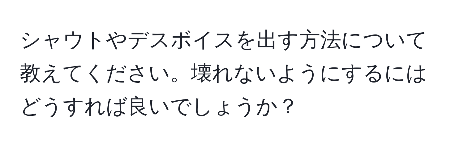 シャウトやデスボイスを出す方法について教えてください。壊れないようにするにはどうすれば良いでしょうか？