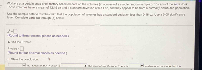 Workers at a certain soda drink factory collected data on the volumes (in ounces) of a simple random sample of 15 cans of the soda drink. 
Those volumes have a mean of 12.19 oz and a standard deviation of 0.11 oz, and they appear to be from a normally distributed population. 
Use the sample data to test the claim that the population of volumes has a standard deviation less than 0.18 oz. Use a 0.05 significance 
level. Complete parts (a) through (d) below.
x^2=□
(Round to three decimal places as needed.) 
c. Find the P -value.
P -value =□
(Round to four decimal places as needed.) 
d. State the conclusion 
H. hecause the P -value is the level of sinnificance There is □  evidence to co n l e th a h