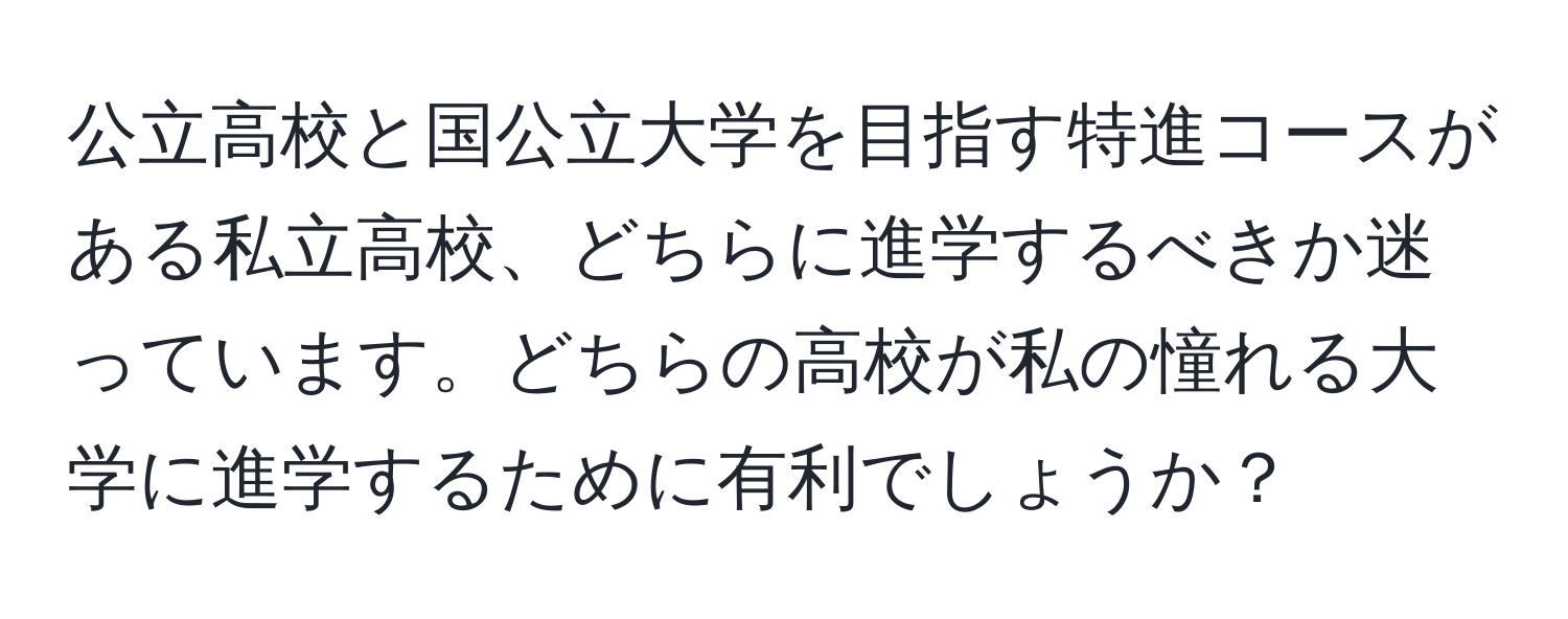 公立高校と国公立大学を目指す特進コースがある私立高校、どちらに進学するべきか迷っています。どちらの高校が私の憧れる大学に進学するために有利でしょうか？