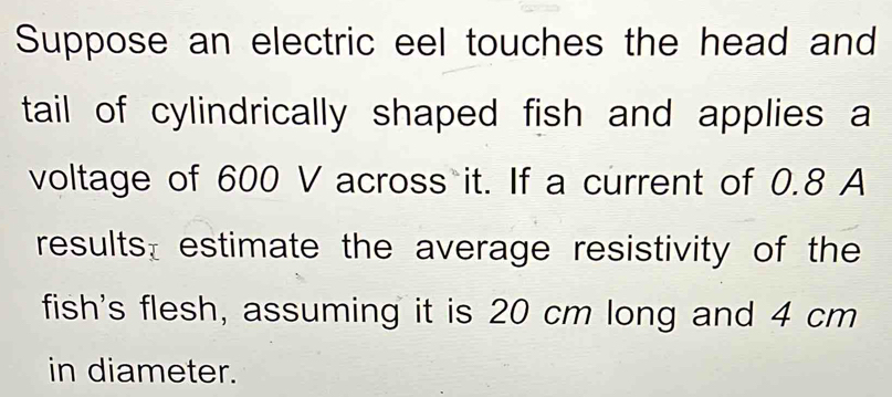 Suppose an electric eel touches the head and 
tail of cylindrically shaped fish and applies a 
voltage of 600 V across it. If a current of 0.8 A 
results: estimate the average resistivity of the 
fish's flesh, assuming it is 20 cm long and 4 cm
in diameter.